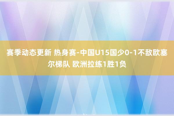 赛季动态更新 热身赛-中国U15国少0-1不敌欧塞尔梯队 欧洲拉练1胜1负