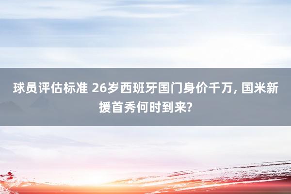 球员评估标准 26岁西班牙国门身价千万, 国米新援首秀何时到来?