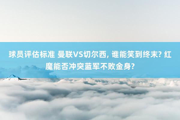 球员评估标准 曼联VS切尔西, 谁能笑到终末? 红魔能否冲突蓝军不败金身?