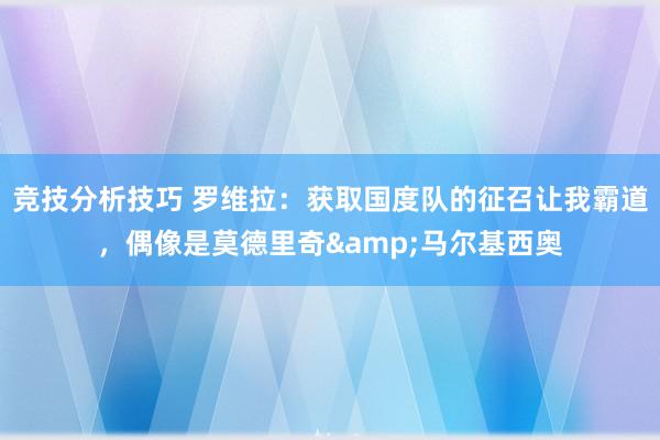 竞技分析技巧 罗维拉：获取国度队的征召让我霸道，偶像是莫德里奇&马尔基西奥