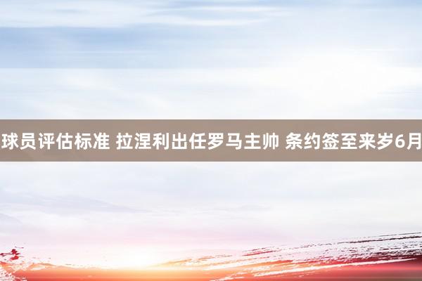 球员评估标准 拉涅利出任罗马主帅 条约签至来岁6月