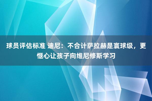 球员评估标准 迪尼：不合计萨拉赫是寰球级，更惬心让孩子向维尼修斯学习