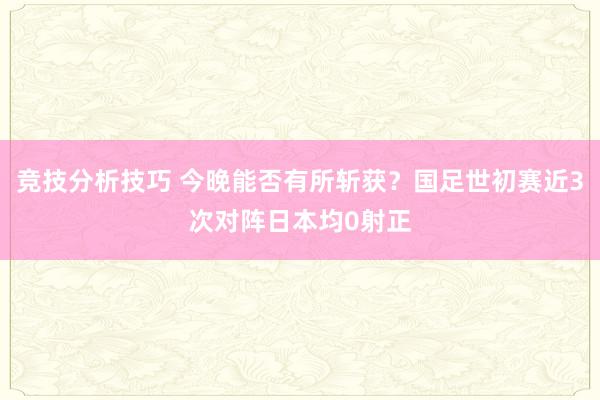 竞技分析技巧 今晚能否有所斩获？国足世初赛近3次对阵日本均0射正