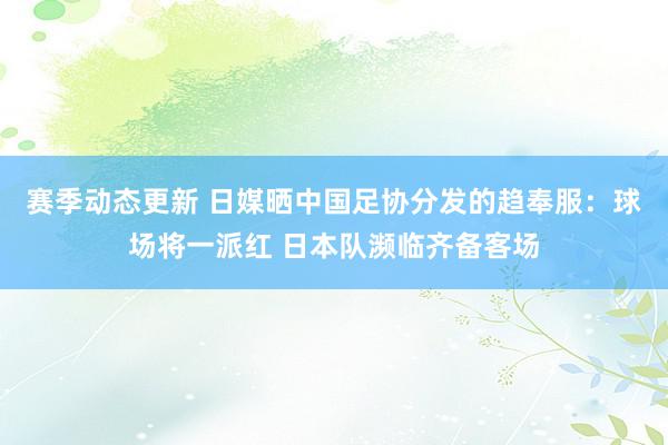 赛季动态更新 日媒晒中国足协分发的趋奉服：球场将一派红 日本队濒临齐备客场