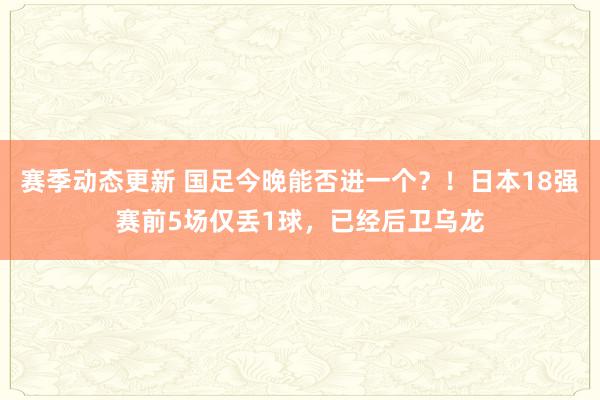 赛季动态更新 国足今晚能否进一个？！日本18强赛前5场仅丢1球，已经后卫乌龙