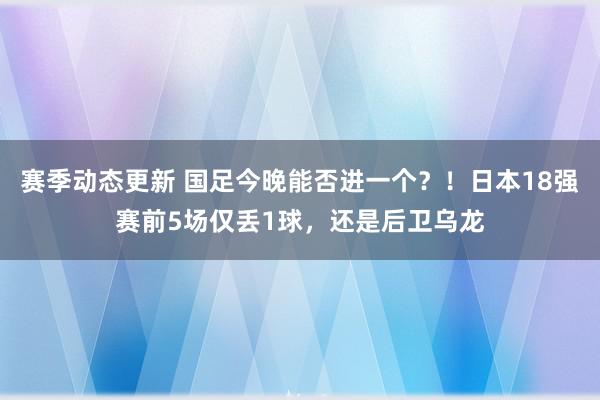 赛季动态更新 国足今晚能否进一个？！日本18强赛前5场仅丢1球，还是后卫乌龙