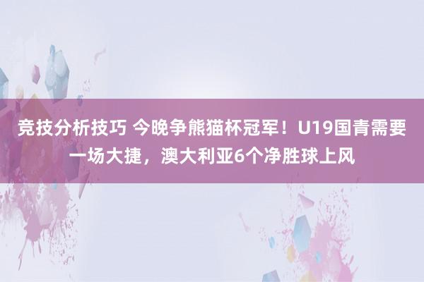 竞技分析技巧 今晚争熊猫杯冠军！U19国青需要一场大捷，澳大利亚6个净胜球上风