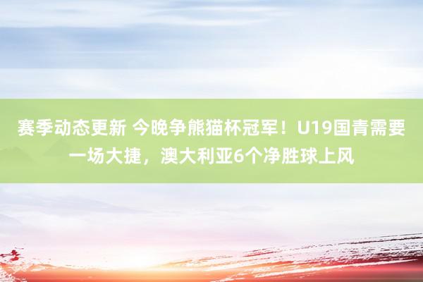 赛季动态更新 今晚争熊猫杯冠军！U19国青需要一场大捷，澳大利亚6个净胜球上风