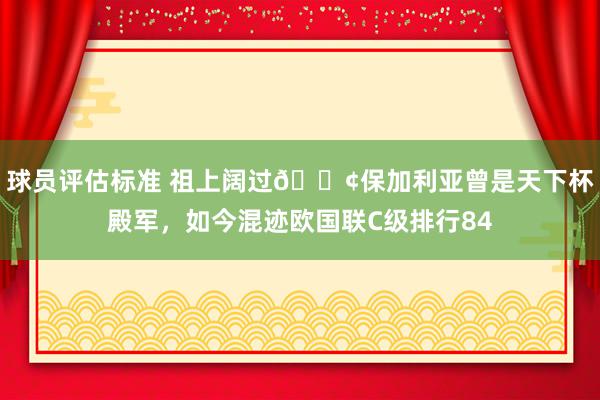 球员评估标准 祖上阔过😢保加利亚曾是天下杯殿军，如今混迹欧国联C级排行84