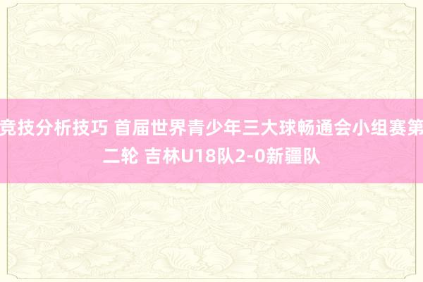 竞技分析技巧 首届世界青少年三大球畅通会小组赛第二轮 吉林U18队2-0新疆队