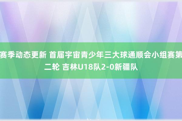 赛季动态更新 首届宇宙青少年三大球通顺会小组赛第二轮 吉林U18队2-0新疆队