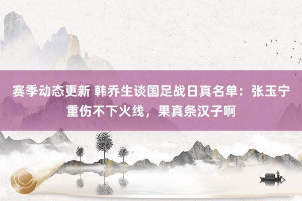 赛季动态更新 韩乔生谈国足战日真名单：张玉宁重伤不下火线，果真条汉子啊