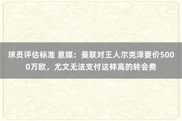 球员评估标准 意媒：曼联对王人尔克泽要价5000万欧，尤文无法支付这样高的转会费