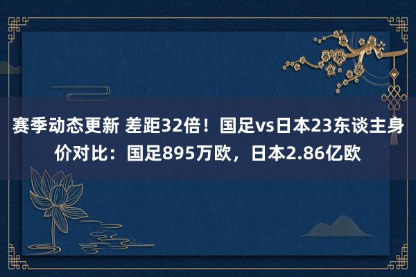 赛季动态更新 差距32倍！国足vs日本23东谈主身价对比：国足895万欧，日本2.86亿欧