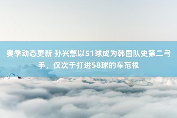 赛季动态更新 孙兴慜以51球成为韩国队史第二弓手，仅次于打进58球的车范根