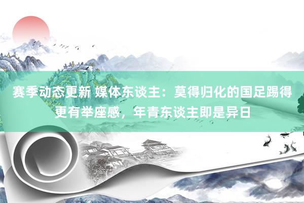 赛季动态更新 媒体东谈主：莫得归化的国足踢得更有举座感，年青东谈主即是异日