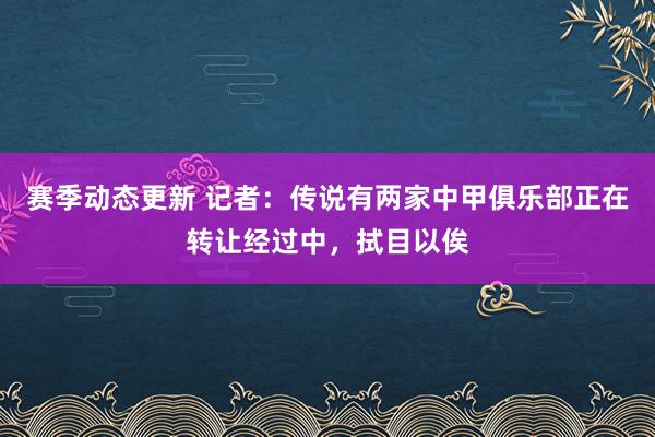 赛季动态更新 记者：传说有两家中甲俱乐部正在转让经过中，拭目以俟