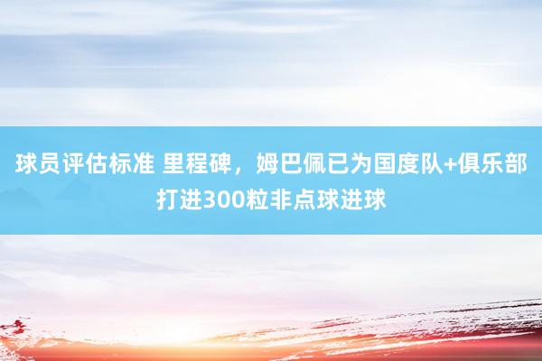 球员评估标准 里程碑，姆巴佩已为国度队+俱乐部打进300粒非点球进球