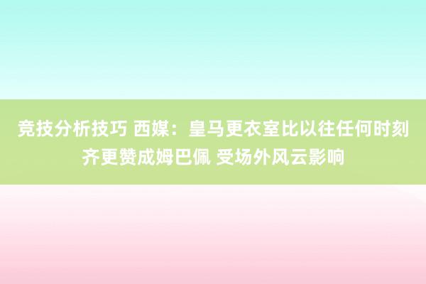 竞技分析技巧 西媒：皇马更衣室比以往任何时刻齐更赞成姆巴佩 受场外风云影响