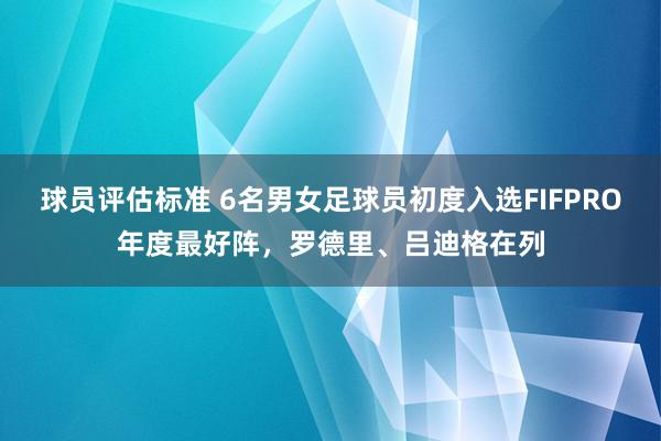 球员评估标准 6名男女足球员初度入选FIFPRO年度最好阵，罗德里、吕迪格在列