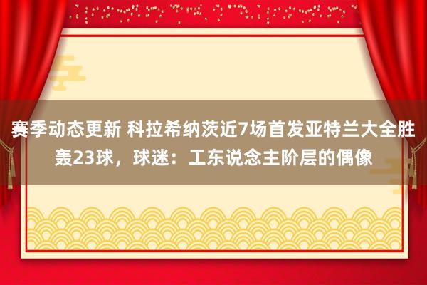 赛季动态更新 科拉希纳茨近7场首发亚特兰大全胜轰23球，球迷：工东说念主阶层的偶像