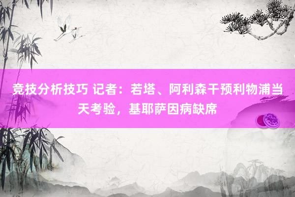 竞技分析技巧 记者：若塔、阿利森干预利物浦当天考验，基耶萨因病缺席