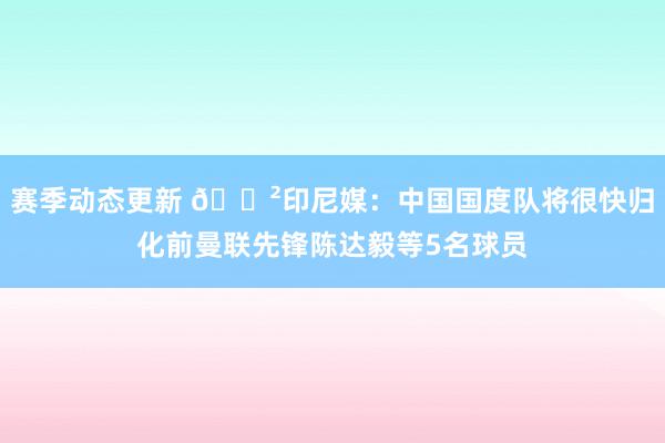 赛季动态更新 😲印尼媒：中国国度队将很快归化前曼联先锋陈达毅等5名球员