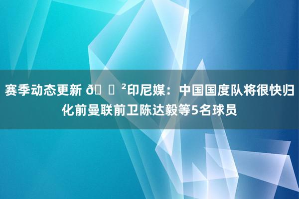 赛季动态更新 😲印尼媒：中国国度队将很快归化前曼联前卫陈达毅等5名球员