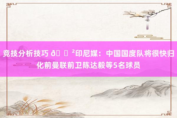 竞技分析技巧 😲印尼媒：中国国度队将很快归化前曼联前卫陈达毅等5名球员