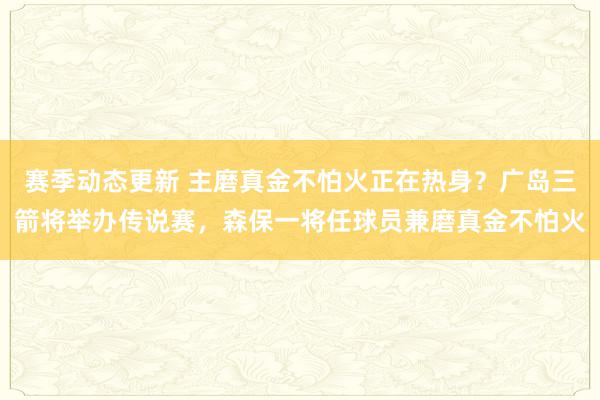 赛季动态更新 主磨真金不怕火正在热身？广岛三箭将举办传说赛，森保一将任球员兼磨真金不怕火