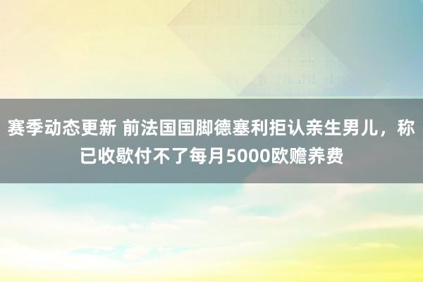 赛季动态更新 前法国国脚德塞利拒认亲生男儿，称已收歇付不了每月5000欧赡养费