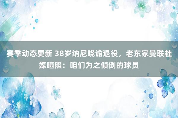 赛季动态更新 38岁纳尼晓谕退役，老东家曼联社媒晒照：咱们为之倾倒的球员