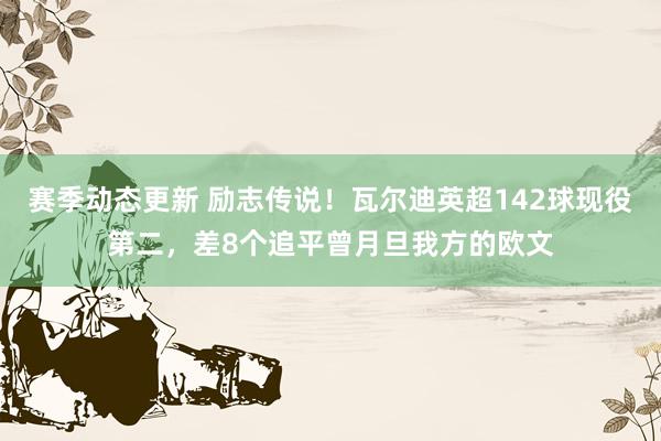 赛季动态更新 励志传说！瓦尔迪英超142球现役第二，差8个追平曾月旦我方的欧文