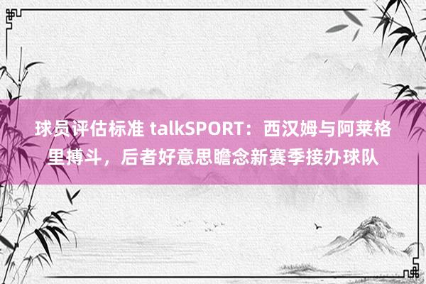 球员评估标准 talkSPORT：西汉姆与阿莱格里搏斗，后者好意思瞻念新赛季接办球队