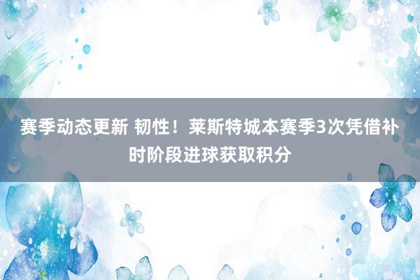 赛季动态更新 韧性！莱斯特城本赛季3次凭借补时阶段进球获取积分