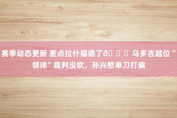 赛季动态更新 差点拉什福德了😅乌多吉越位“领球”裁判没吹，孙兴慜单刀打偏