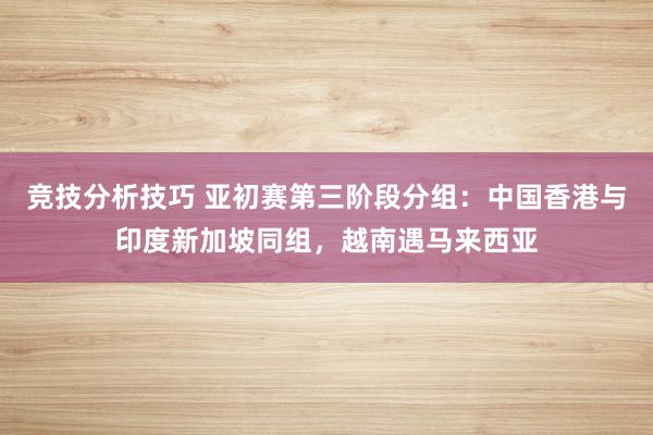 竞技分析技巧 亚初赛第三阶段分组：中国香港与印度新加坡同组，越南遇马来西亚