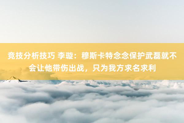 竞技分析技巧 李璇：穆斯卡特念念保护武磊就不会让他带伤出战，只为我方求名求利