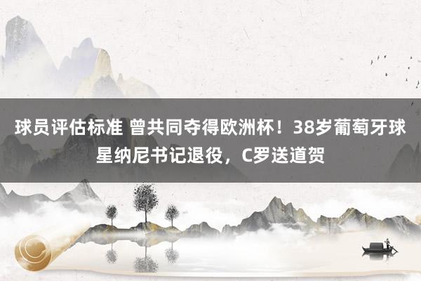 球员评估标准 曾共同夺得欧洲杯！38岁葡萄牙球星纳尼书记退役，C罗送道贺