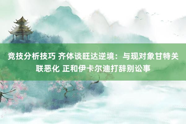 竞技分析技巧 齐体谈旺达逆境：与现对象甘特关联恶化 正和伊卡尔迪打辞别讼事