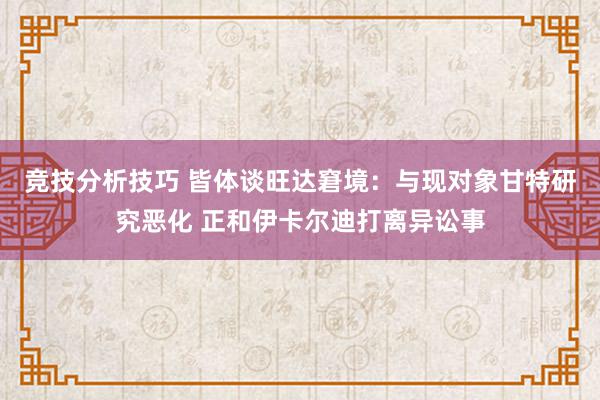 竞技分析技巧 皆体谈旺达窘境：与现对象甘特研究恶化 正和伊卡尔迪打离异讼事