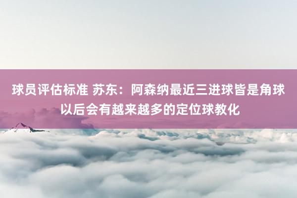 球员评估标准 苏东：阿森纳最近三进球皆是角球 以后会有越来越多的定位球教化