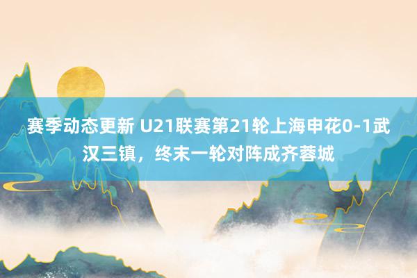 赛季动态更新 U21联赛第21轮上海申花0-1武汉三镇，终末一轮对阵成齐蓉城