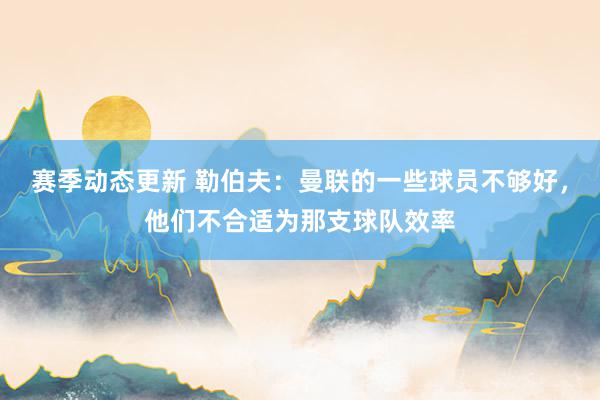 赛季动态更新 勒伯夫：曼联的一些球员不够好，他们不合适为那支球队效率