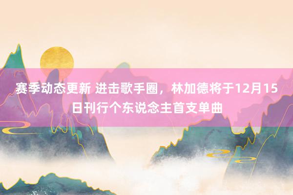 赛季动态更新 进击歌手圈，林加德将于12月15日刊行个东说念主首支单曲