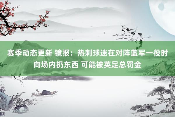 赛季动态更新 镜报：热刺球迷在对阵蓝军一役时向场内扔东西 可能被英足总罚金