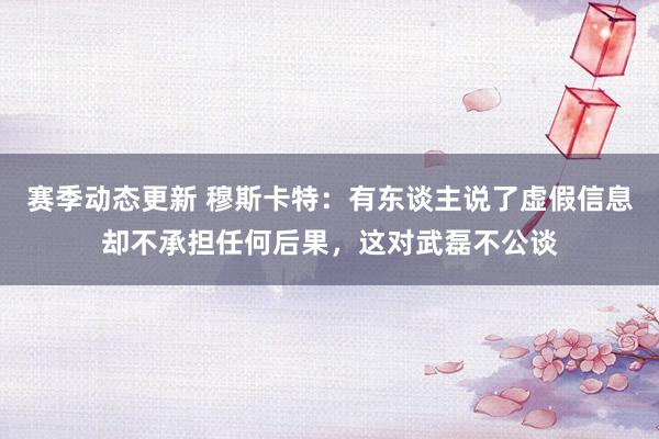 赛季动态更新 穆斯卡特：有东谈主说了虚假信息却不承担任何后果，这对武磊不公谈