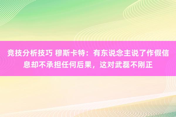 竞技分析技巧 穆斯卡特：有东说念主说了作假信息却不承担任何后果，这对武磊不刚正