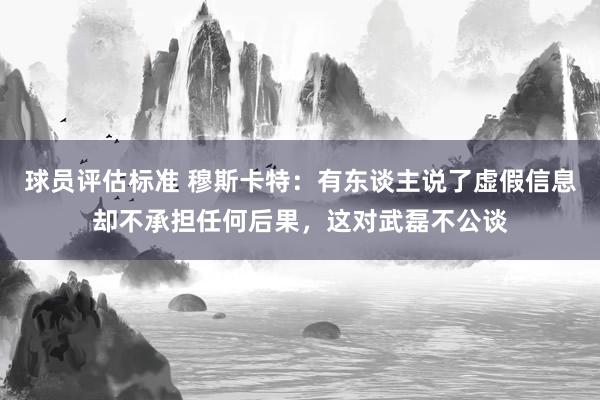 球员评估标准 穆斯卡特：有东谈主说了虚假信息却不承担任何后果，这对武磊不公谈