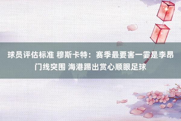 球员评估标准 穆斯卡特：赛季最要害一霎是李昂门线突围 海港踢出赏心顺眼足球